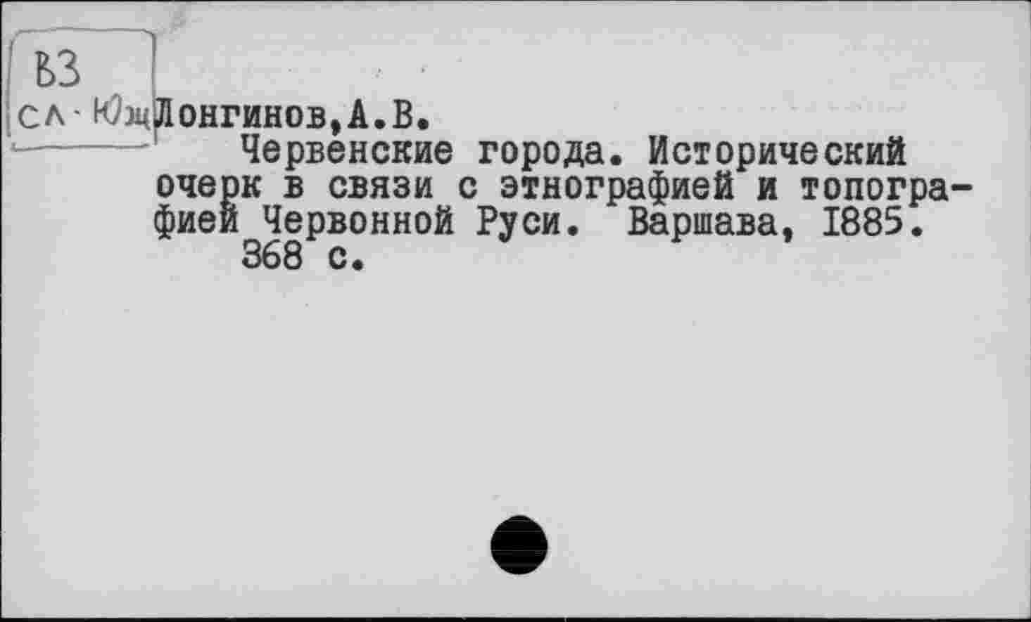 ﻿ьз
сл- ЮэцЛонгинов,А.В.
Червенские города. Исторический очерк в связи с этнографией и топографией Червонной Руси. Варшава, 1885.
368 с.